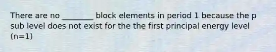 There are no ________ block elements in period 1 because the p sub level does not exist for the the first principal energy level (n=1)