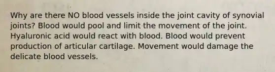 Why are there NO blood vessels inside the joint cavity of synovial joints? Blood would pool and limit the movement of the joint. Hyaluronic acid would react with blood. Blood would prevent production of articular cartilage. Movement would damage the delicate blood vessels.