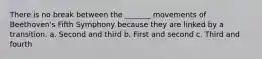 There is no break between the _______ movements of Beethoven's Fifth Symphony because they are linked by a transition. a. Second and third b. First and second c. Third and fourth