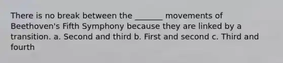 There is no break between the _______ movements of Beethoven's Fifth Symphony because they are linked by a transition. a. Second and third b. First and second c. Third and fourth