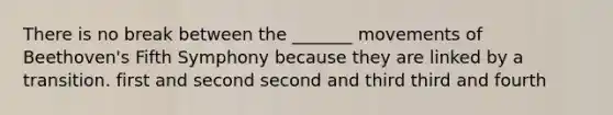 There is no break between the _______ movements of Beethoven's Fifth Symphony because they are linked by a transition. first and second second and third third and fourth