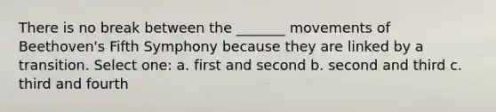 There is no break between the _______ movements of Beethoven's Fifth Symphony because they are linked by a transition. Select one: a. first and second b. second and third c. third and fourth