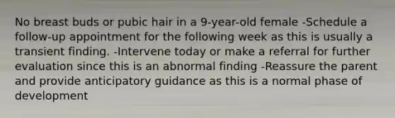 No breast buds or pubic hair in a 9-year-old female -Schedule a follow-up appointment for the following week as this is usually a transient finding. -Intervene today or make a referral for further evaluation since this is an abnormal finding -Reassure the parent and provide anticipatory guidance as this is a normal phase of development