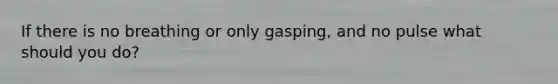 If there is no breathing or only gasping, and no pulse what should you do?