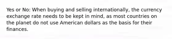 Yes or No: When buying and selling internationally, the currency exchange rate needs to be kept in mind, as most countries on the planet do not use American dollars as the basis for their finances.