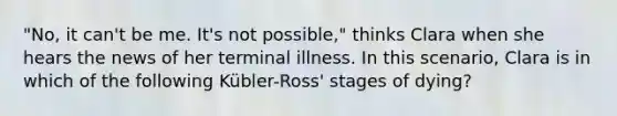 "No, it can't be me. It's not possible," thinks Clara when she hears the news of her terminal illness. In this scenario, Clara is in which of the following Kübler-Ross' stages of dying?