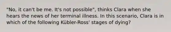 "No, it can't be me. It's not possible", thinks Clara when she hears the news of her terminal illness. In this scenario, Clara is in which of the following Kübler-Ross' stages of dying?