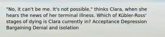 "No, it can't be me. It's not possible," thinks Clara, when she hears the news of her terminal illness. Which of Kübler-Ross' stages of dying is Clara currently in? Acceptance Depression Bargaining Denial and isolation