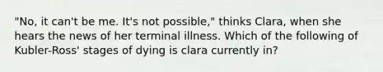 "No, it can't be me. It's not possible," thinks Clara, when she hears the news of her terminal illness. Which of the following of Kubler-Ross' stages of dying is clara currently in?