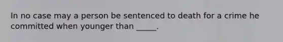 In no case may a person be sentenced to death for a crime he committed when younger than _____.