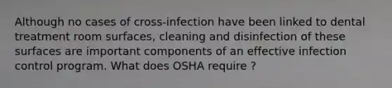 Although no cases of cross-infection have been linked to dental treatment room surfaces, cleaning and disinfection of these surfaces are important components of an effective infection control program. What does OSHA require ?