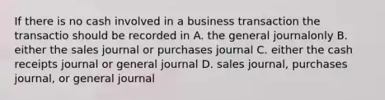 If there is no cash involved in a business transaction the transactio should be recorded in A. the general journalonly B. either the sales journal or purchases journal C. either the cash receipts journal or general journal D. sales journal, purchases journal, or general journal