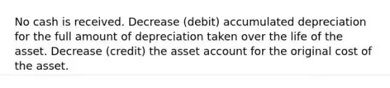 No cash is received. Decrease (debit) accumulated depreciation for the full amount of depreciation taken over the life of the asset. Decrease (credit) the asset account for the original cost of the asset.