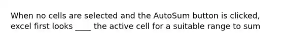 When no cells are selected and the AutoSum button is clicked, excel first looks ____ the active cell for a suitable range to sum