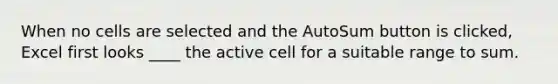 When no cells are selected and the AutoSum button is clicked, Excel first looks ____ the active cell for a suitable range to sum.