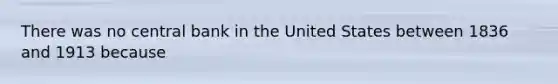 There was no central bank in the United States between 1836 and 1913 because