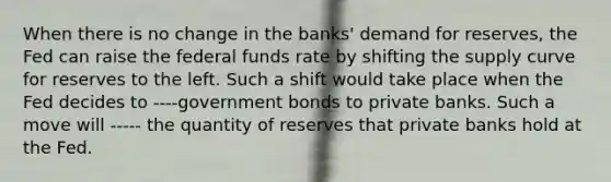 When there is no change in the​ banks' demand for​ reserves, the Fed can raise the federal funds rate by shifting the supply curve for reserves to the left. Such a shift would take place when the Fed decides to ----government bonds to private banks. Such a move will ----- the quantity of reserves that private banks hold at the Fed.