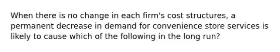 When there is no change in each firm's cost structures, a permanent decrease in demand for convenience store services is likely to cause which of the following in the long run?