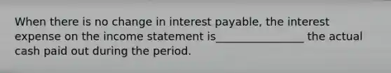 When there is no change in interest payable, the interest expense on the <a href='https://www.questionai.com/knowledge/kCPMsnOwdm-income-statement' class='anchor-knowledge'>income statement</a> is________________ the actual cash paid out during the period.