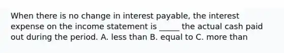 When there is no change in interest payable, the interest expense on the income statement is _____ the actual cash paid out during the period. A. less than B. equal to C. more than