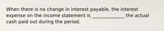 When there is no change in interest payable, the interest expense on the <a href='https://www.questionai.com/knowledge/kCPMsnOwdm-income-statement' class='anchor-knowledge'>income statement</a> is ______________ the actual cash paid out during the period.