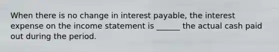 When there is no change in interest payable, the interest expense on the <a href='https://www.questionai.com/knowledge/kCPMsnOwdm-income-statement' class='anchor-knowledge'>income statement</a> is ______ the actual cash paid out during the period.