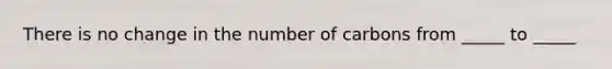 There is no change in the number of carbons from _____ to _____