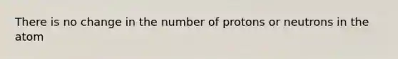 There is no change in the number of protons or neutrons in the atom