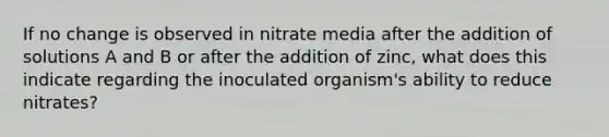 If no change is observed in nitrate media after the addition of solutions A and B or after the addition of zinc, what does this indicate regarding the inoculated organism's ability to reduce nitrates?