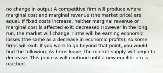 no change in output A competitive firm will produce where marginal cost and marginal revenue (the market price) are equal. If fixed costs increase, neither marginal revenue or marginal cost is affected exit; decreased However in the long run, the market will change. Firms will be earning economic losses (the same as a decrease in economic profits), so some firms will exit. If you were to go beyond that point, you would find the following. As firms leave, the market supply will begin to decrease. This process will continue until a new equilibrium is reached.