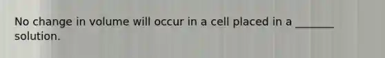 No change in volume will occur in a cell placed in a _______ solution.