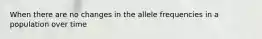 When there are no changes in the allele frequencies in a population over time