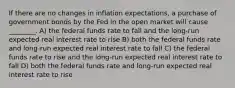 If there are no changes in inflation expectations, a purchase of government bonds by the Fed in the open market will cause ________. A) the federal funds rate to fall and the long-run expected real interest rate to rise B) both the federal funds rate and long-run expected real interest rate to fall C) the federal funds rate to rise and the long-run expected real interest rate to fall D) both the federal funds rate and long-run expected real interest rate to rise