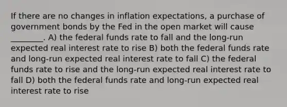 If there are no changes in inflation expectations, a purchase of government bonds by the Fed in the open market will cause ________. A) the federal funds rate to fall and the long-run expected real interest rate to rise B) both the federal funds rate and long-run expected real interest rate to fall C) the federal funds rate to rise and the long-run expected real interest rate to fall D) both the federal funds rate and long-run expected real interest rate to rise