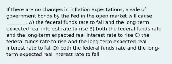 If there are no changes in inflation expectations, a sale of government bonds by the Fed in the open market will cause ________. A) the federal funds rate to fall and the long-term expected real interest rate to rise B) both the federal funds rate and the long-term expected real interest rate to rise C) the federal funds rate to rise and the long-term expected real interest rate to fall D) both the federal funds rate and the long-term expected real interest rate to fall