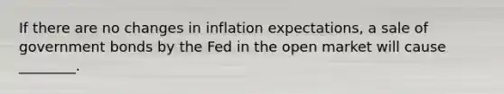 If there are no changes in inflation expectations, a sale of government bonds by the Fed in the open market will cause ________.