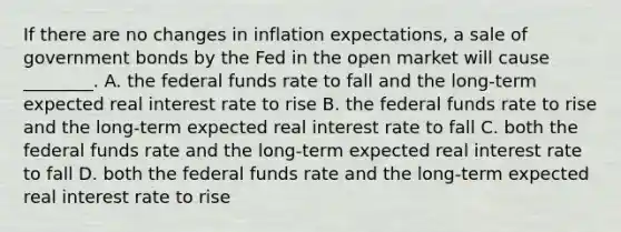 If there are no changes in inflation expectations, a sale of government bonds by the Fed in the open market will cause ________. A. the federal funds rate to fall and the long-term expected real interest rate to rise B. the federal funds rate to rise and the long-term expected real interest rate to fall C. both the federal funds rate and the long-term expected real interest rate to fall D. both the federal funds rate and the long-term expected real interest rate to rise