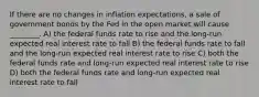 If there are no changes in inflation expectations, a sale of government bonds by the Fed in the open market will cause ________. A) the federal funds rate to rise and the long-run expected real interest rate to fall B) the federal funds rate to fall and the long-run expected real interest rate to rise C) both the federal funds rate and long-run expected real interest rate to rise D) both the federal funds rate and long-run expected real interest rate to fall