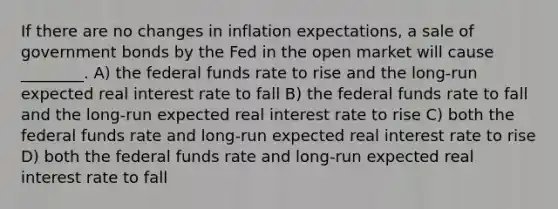 If there are no changes in inflation expectations, a sale of government bonds by the Fed in the open market will cause ________. A) the federal funds rate to rise and the long-run expected real interest rate to fall B) the federal funds rate to fall and the long-run expected real interest rate to rise C) both the federal funds rate and long-run expected real interest rate to rise D) both the federal funds rate and long-run expected real interest rate to fall