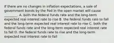 If there are no changes in inflation expectations, a sale of government bonds by the Fed in the open market will cause ________. A. both the federal funds rate and the long-term expected real interest rate to rise B. the federal funds rate to fall and the long-term expected real interest rate to rise C. both the federal funds rate and the long-term expected real interest rate to fall D. the federal funds rate to rise and the long-term expected real interest rate to fall