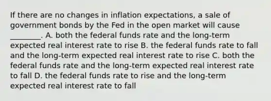 If there are no changes in inflation expectations, a sale of government bonds by the Fed in the open market will cause ________. A. both the federal funds rate and the long-term expected real interest rate to rise B. the federal funds rate to fall and the long-term expected real interest rate to rise C. both the federal funds rate and the long-term expected real interest rate to fall D. the federal funds rate to rise and the long-term expected real interest rate to fall