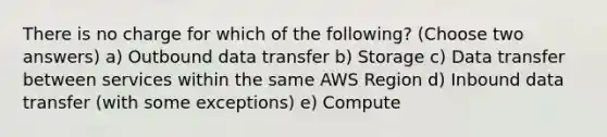 There is no charge for which of the following? (Choose two answers) a) Outbound data transfer b) Storage c) Data transfer between services within the same AWS Region d) Inbound data transfer (with some exceptions) e) Compute