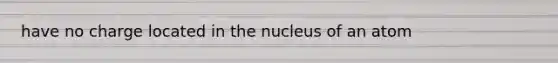 have no charge located in the nucleus of an atom