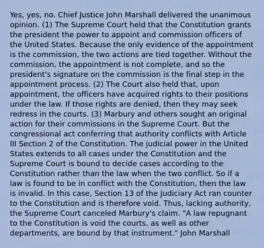 Yes, yes, no. Chief Justice John Marshall delivered the unanimous opinion. (1) The Supreme Court held that the Constitution grants the president the power to appoint and commission officers of the United States. Because the only evidence of the appointment is the commission, the two actions are tied together. Without the commission, the appointment is not complete, and so the president's signature on the commission is the final step in the appointment process. (2) The Court also held that, upon appointment, the officers have acquired rights to their positions under the law. If those rights are denied, then they may seek redress in the courts. (3) Marbury and others sought an original action for their commissions in the Supreme Court. But the congressional act conferring that authority conflicts with Article III Section 2 of the Constitution. The judicial power in the United States extends to all cases under the Constitution and the Supreme Court is bound to decide cases according to the Constitution rather than the law when the two conflict. So if a law is found to be in conflict with the Constitution, then the law is invalid. In this case, Section 13 of the Judiciary Act ran counter to the Constitution and is therefore void. Thus, lacking authority, the Supreme Court canceled Marbury's claim. "A law repugnant to the Constitution is void the courts, as well as other departments, are bound by that instrument." John Marshall