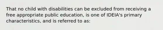 That no child with disabilities can be excluded from receiving a free appropriate public education, is one of IDEIA's primary characteristics, and is referred to as: