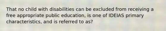 That no child with disabilities can be excluded from receiving a free appropriate public education, is one of IDEIAS primary characteristics, and is referred to as?