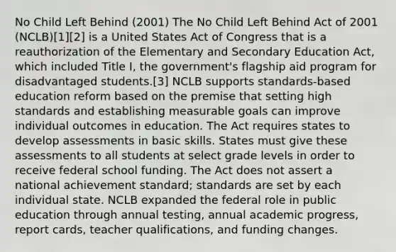 No Child Left Behind (2001) The No Child Left Behind Act of 2001 (NCLB)[1][2] is a United States Act of Congress that is a reauthorization of the Elementary and Secondary Education Act, which included Title I, the government's flagship aid program for disadvantaged students.[3] NCLB supports standards-based education reform based on the premise that setting high standards and establishing measurable goals can improve individual outcomes in education. The Act requires states to develop assessments in basic skills. States must give these assessments to all students at select grade levels in order to receive federal school funding. The Act does not assert a national achievement standard; standards are set by each individual state. NCLB expanded the federal role in public education through annual testing, annual academic progress, report cards, teacher qualifications, and funding changes.