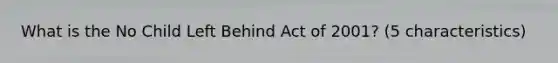 What is the No Child Left Behind Act of 2001? (5 characteristics)