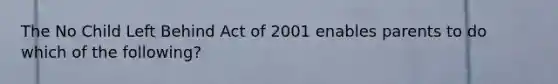 The No Child Left Behind Act of 2001 enables parents to do which of the following?