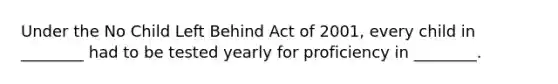 Under the No Child Left Behind Act of 2001, every child in ________ had to be tested yearly for proficiency in ________.